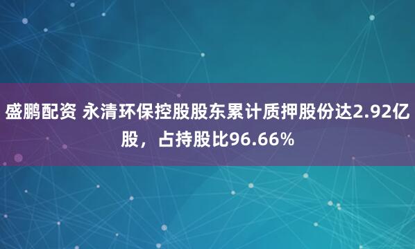 盛鹏配资 永清环保控股股东累计质押股份达2.92亿股，占持股比96.66%