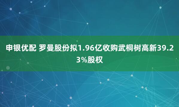 申银优配 罗曼股份拟1.96亿收购武桐树高新39.23%股权