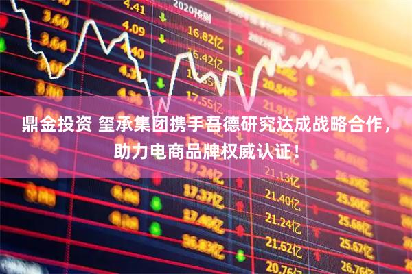 鼎金投资 玺承集团携手吾德研究达成战略合作，助力电商品牌权威认证！