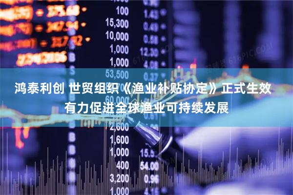鸿泰利创 世贸组织《渔业补贴协定》正式生效  有力促进全球渔业可持续发展