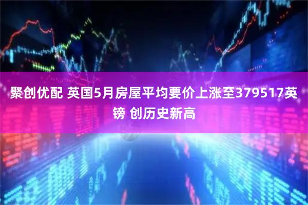 聚创优配 英国5月房屋平均要价上涨至379517英镑 创历史新高