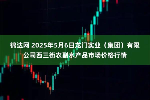 锦达网 2025年5月6日龙门实业(集团)有限公司西三街农副水产品市场价格行情
