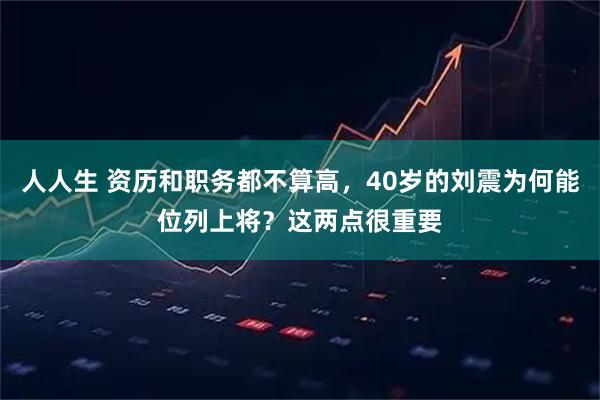 人人生 资历和职务都不算高，40岁的刘震为何能位列上将？这两点很重要
