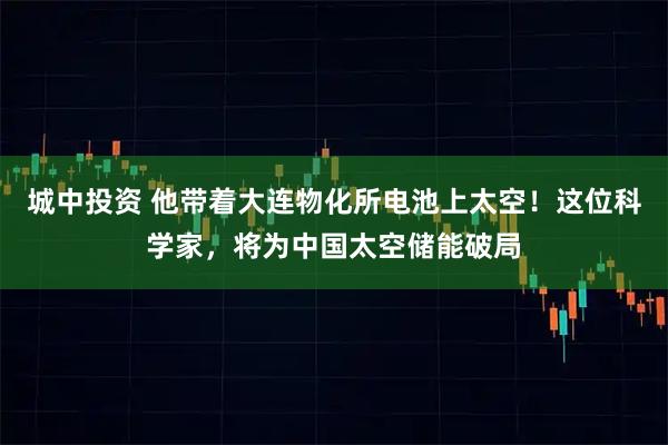 城中投资 他带着大连物化所电池上太空！这位科学家，将为中国太空储能破局