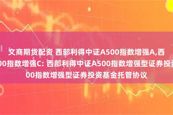 文商期货配资 西部利得中证A500指数增强A,西部利得中证A500指数增强C: 西部利得中证A500指数增强型证券投资基金托管协议