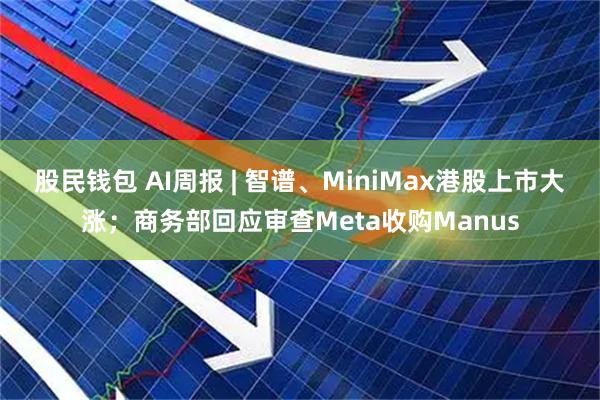 股民钱包 AI周报 | 智谱、MiniMax港股上市大涨;商务部回应审查Meta收购Manus