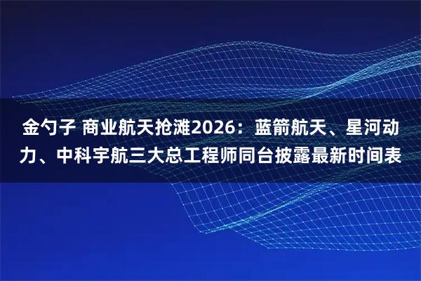 金勺子 商业航天抢滩2026：蓝箭航天、星河动力、中科宇航三大总工程师同台披露最新时间表