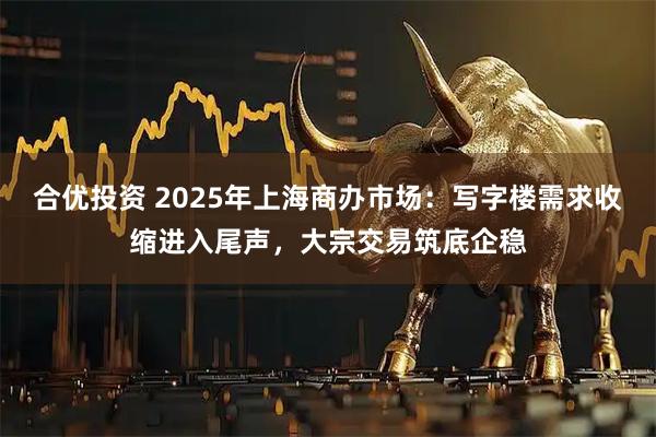 合优投资 2025年上海商办市场：写字楼需求收缩进入尾声，大宗交易筑底企稳