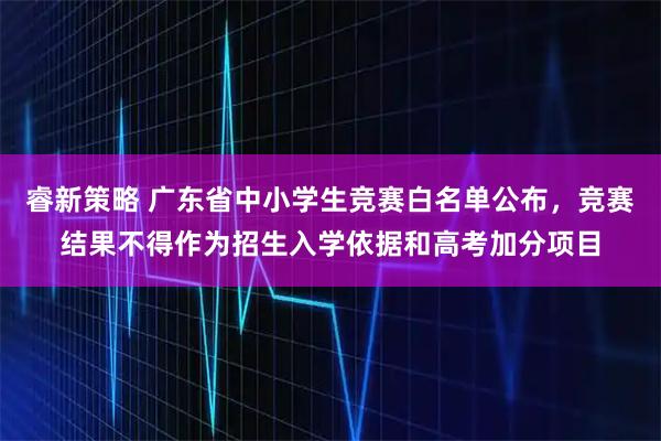 睿新策略 广东省中小学生竞赛白名单公布，竞赛结果不得作为招生入学依据和高考加分项目