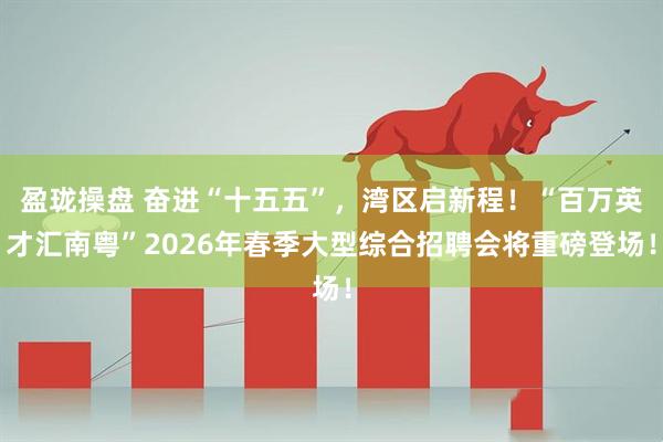 盈珑操盘 奋进“十五五”，湾区启新程！“百万英才汇南粤”2026年春季大型综合招聘会将重磅登场！