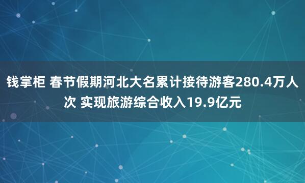 钱掌柜 春节假期河北大名累计接待游客280.4万人次 实现旅游综合收入19.9亿元