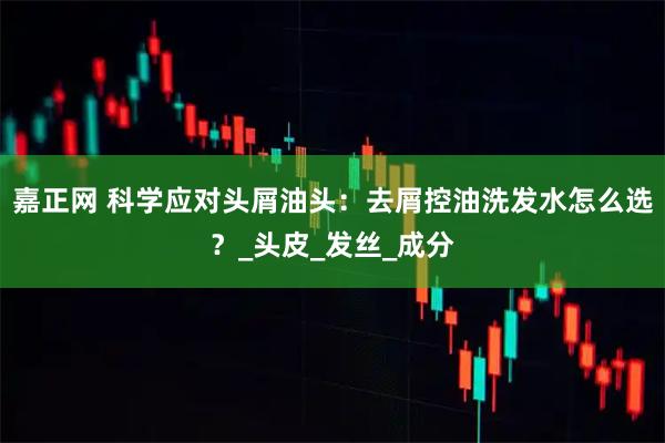 嘉正网 科学应对头屑油头：去屑控油洗发水怎么选？_头皮_发丝_成分