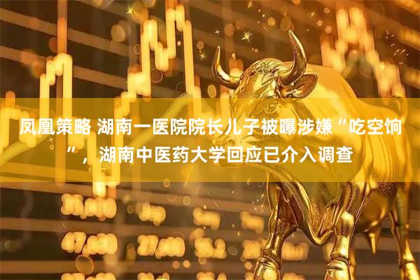 凤凰策略 湖南一医院院长儿子被曝涉嫌“吃空饷”，湖南中医药大学回应已介入调查
