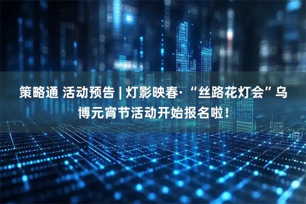 策略通 活动预告 | 灯影映春· “丝路花灯会”乌博元宵节活动开始报名啦！