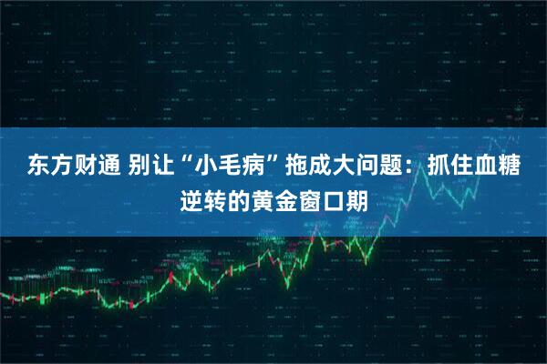 东方财通 别让“小毛病”拖成大问题：抓住血糖逆转的黄金窗口期